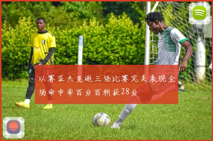 以赛亚杰克逊三场比赛完美表现全场命中率百分百斩获28分