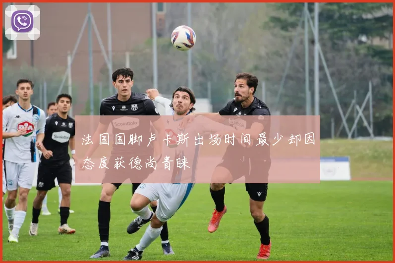 法国国脚卢卡斯出场时间最少却因态度获德尚青睐