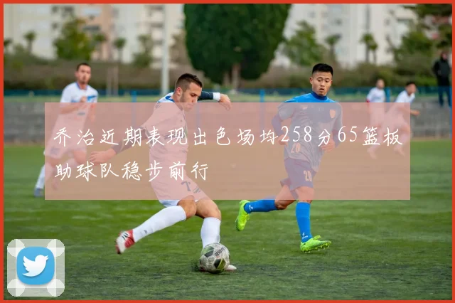 乔治近期表现出色场均258分65篮板助球队稳步前行