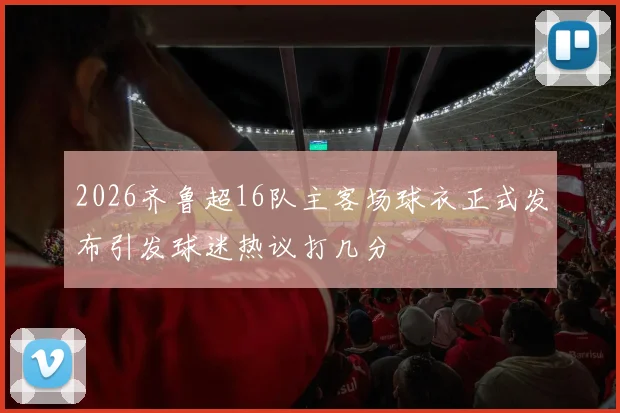 2026齐鲁超16队主客场球衣正式发布引发球迷热议打几分