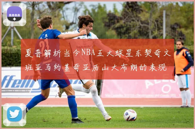 夏普解析当今NBA五大球星东契奇文班亚马约基奇亚历山大布朗的表现与未来潜力