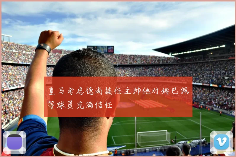 皇马考虑德尚接任主帅他对姆巴佩等球员充满信任