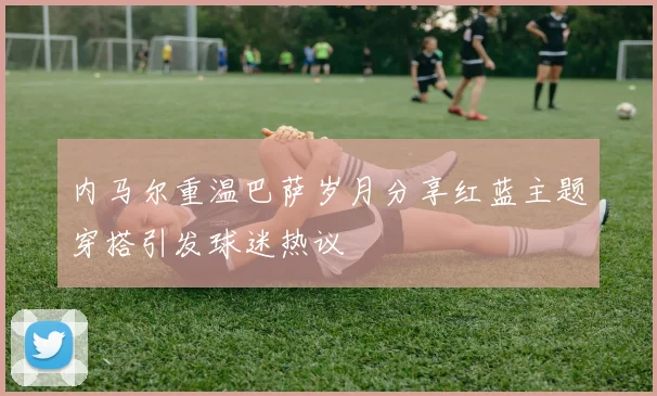 内马尔重温巴萨岁月分享红蓝主题穿搭引发球迷热议