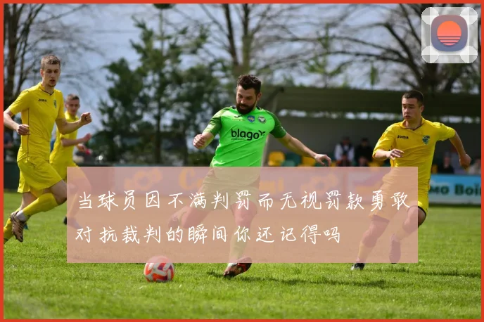 当球员因不满判罚而无视罚款勇敢对抗裁判的瞬间你还记得吗