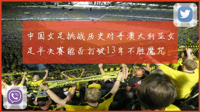 中国女足挑战历史对手澳大利亚女足半决赛能否打破13年不胜魔咒