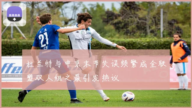杜兰特与申京末节失误频繁成全联盟双人组之最引发热议