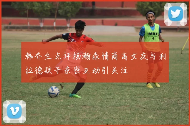 韩乔生点评杨瀚森情商高女友与利拉德孩子亲密互动引关注