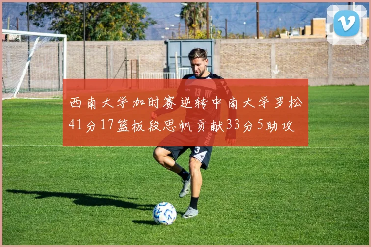 西南大学加时赛逆转中南大学罗松41分17篮板段思帆贡献33分5助攻