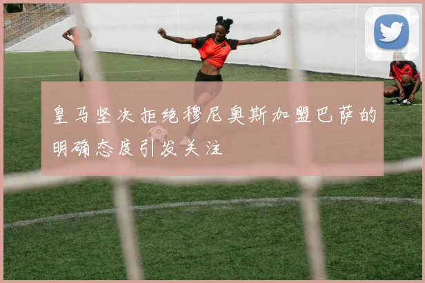 皇马坚决拒绝穆尼奥斯加盟巴萨的明确态度引发关注