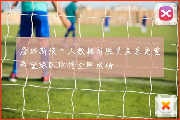 詹姆斯谈个人数据与胜负关系更重希望球队取得全胜成绩